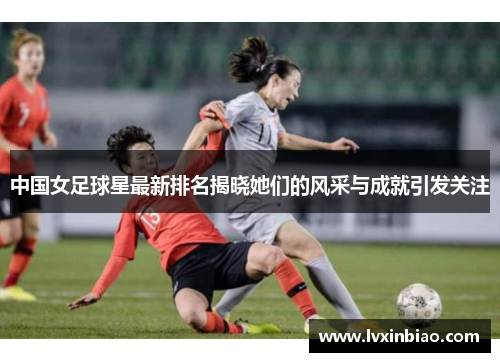 中国女足球星最新排名揭晓她们的风采与成就引发关注